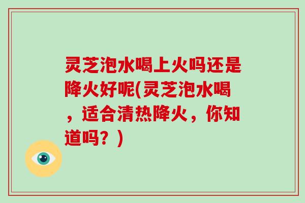 灵芝泡水喝上火吗还是降火好呢(灵芝泡水喝，适合清热降火，你知道吗？)