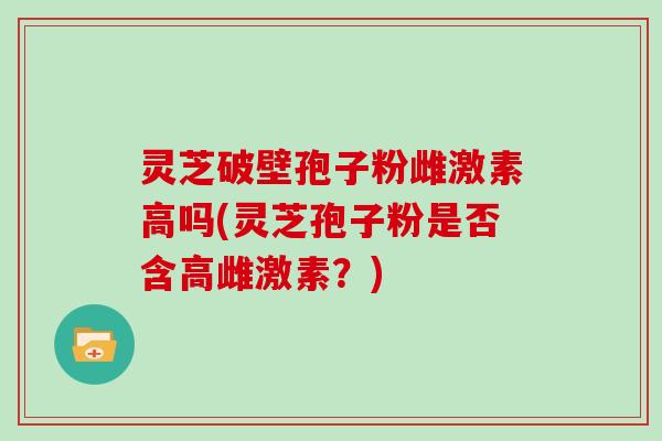 灵芝破壁孢子粉雌激素高吗(灵芝孢子粉是否含高雌激素？)