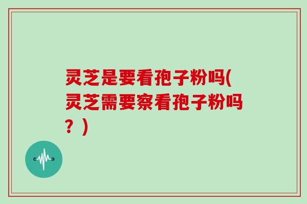 灵芝是要看孢子粉吗(灵芝需要察看孢子粉吗？)