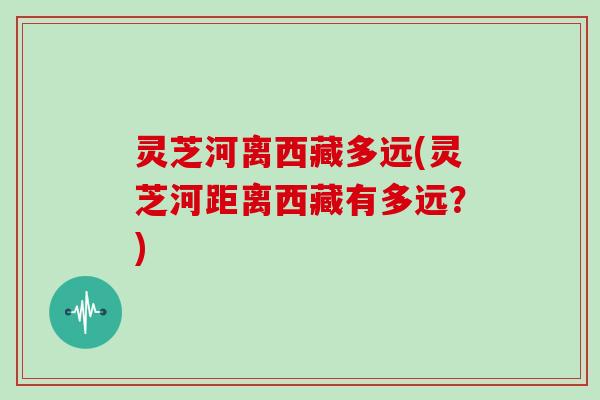 灵芝河离西藏多远(灵芝河距离西藏有多远？)-第1张图片-灵芝大师