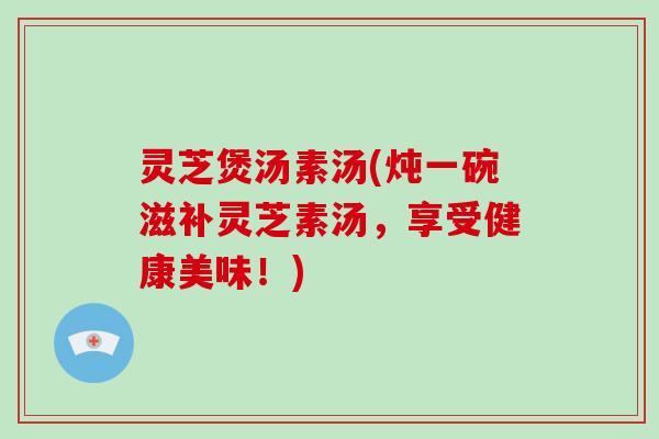 灵芝煲汤素汤(炖一碗滋补灵芝素汤,享受健康美味!)-第1张图片-灵芝大师 灵芝煲汤素汤(炖一碗滋补灵芝素汤,享受健康美味!)-第1张图片-灵芝大师