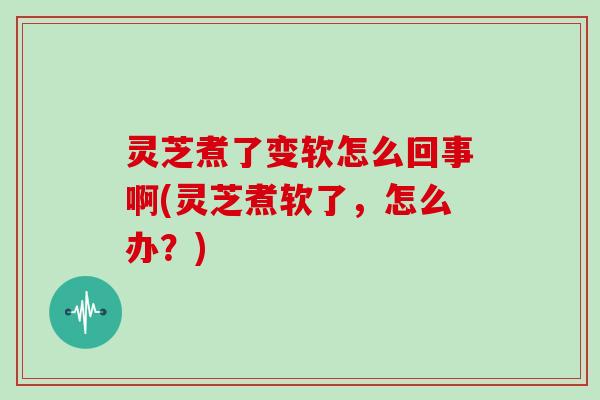 灵芝煮了变软怎么回事啊(灵芝煮软了，怎么办？)