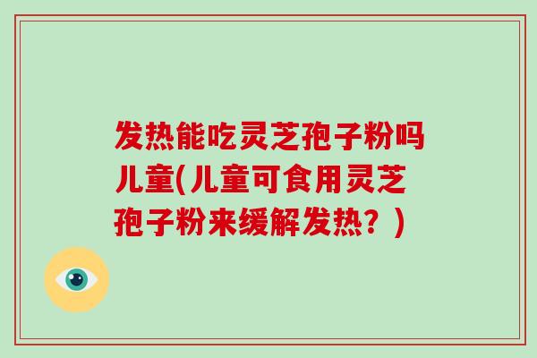 发热能吃灵芝孢子粉吗儿童(儿童可食用灵芝孢子粉来缓解发热？)