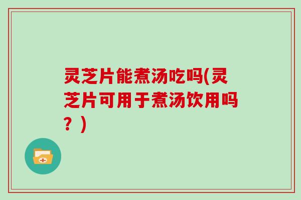 灵芝片能煮汤吃吗(灵芝片可用于煮汤饮用吗？)