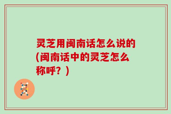灵芝用闽南话怎么说的(闽南话中的灵芝怎么称呼？)