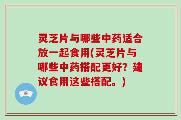 灵芝片与哪些中药适合放一起食用(灵芝片与哪些中药搭配更好？建议食用这些搭配。)