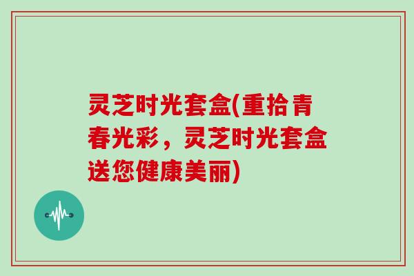 灵芝时光套盒(重拾青春光彩，灵芝时光套盒送您健康美丽)