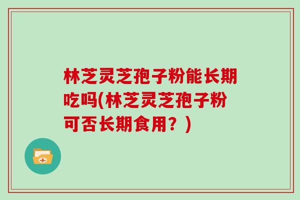 林芝灵芝孢子粉能长期吃吗(林芝灵芝孢子粉可否长期食用？)