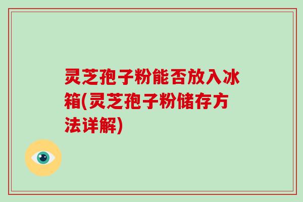 灵芝孢子粉能否放入冰箱(灵芝孢子粉储存方法详解)