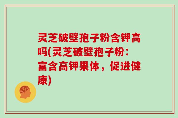 灵芝破壁孢子粉含钾高吗(灵芝破壁孢子粉：富含高钾果体，促进健康)-第1张图片-灵芝大师