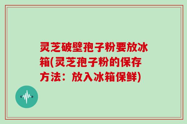 灵芝破壁孢子粉要放冰箱(灵芝孢子粉的保存方法：放入冰箱保鲜)