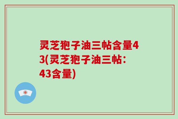 灵芝狍子油三帖含量43(灵芝狍子油三帖：43含量)