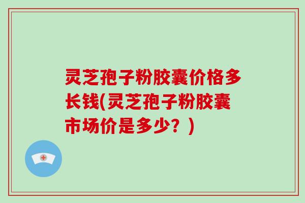 灵芝孢子粉胶囊价格多长钱(灵芝孢子粉胶囊市场价是多少？)