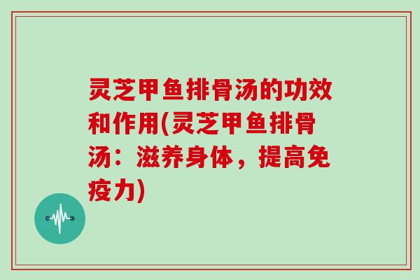 灵芝甲鱼排骨汤的功效和作用(灵芝甲鱼排骨汤：滋养身体，提高免疫力)