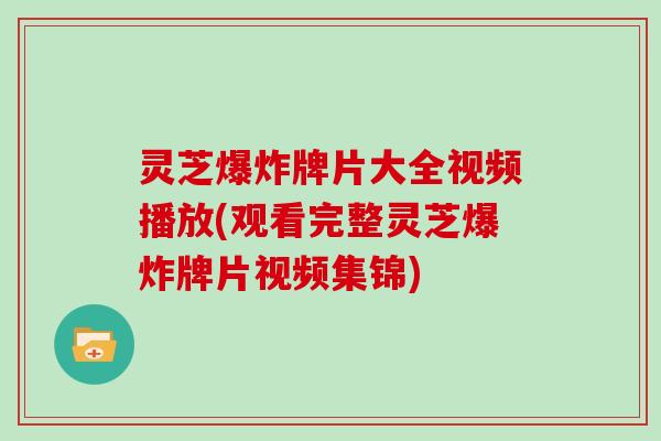 灵芝爆炸牌片大全视频播放(观看完整灵芝爆炸牌片视频集锦)