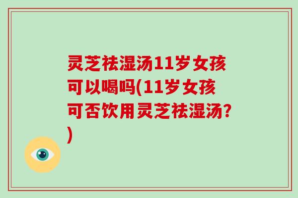 灵芝祛湿汤11岁女孩可以喝吗(11岁女孩可否饮用灵芝祛湿汤？)