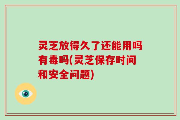 灵芝放得久了还能用吗有毒吗(灵芝保存时间和安全问题)