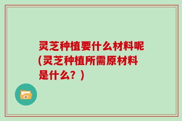 灵芝种植要什么材料呢(灵芝种植所需原材料是什么？)