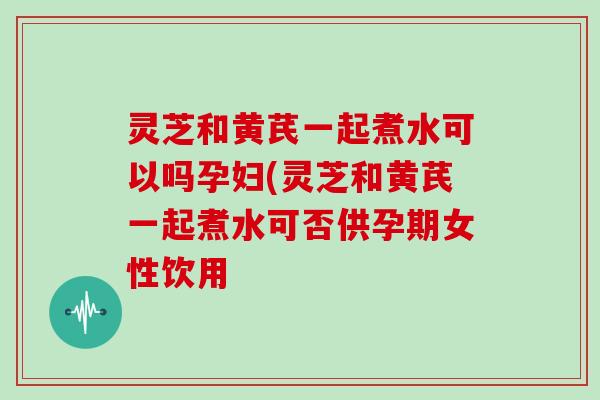 灵芝和黄芪一起煮水可以吗孕妇(灵芝和黄芪一起煮水可否供孕期女性饮用