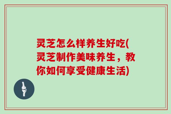 灵芝怎么样养生好吃(灵芝制作美味养生，教你如何享受健康生活)