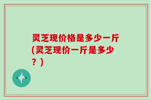 灵芝现价格是多少一斤(灵芝现价一斤是多少？)