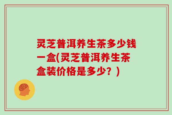灵芝普洱养生茶多少钱一盒(灵芝普洱养生茶盒装价格是多少？)