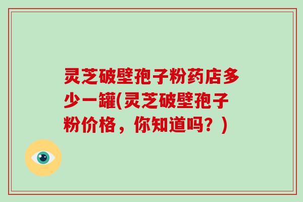 灵芝破壁孢子粉药店多少一罐(灵芝破壁孢子粉价格，你知道吗？)