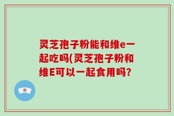 灵芝孢子粉能和维e一起吃吗(灵芝孢子粉和维E可以一起食用吗？