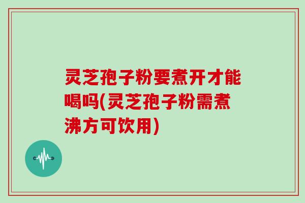 灵芝孢子粉要煮开才能喝吗(灵芝孢子粉需煮沸方可饮用)