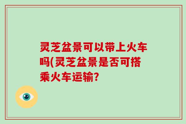 灵芝盆景可以带上火车吗(灵芝盆景是否可搭乘火车运输？