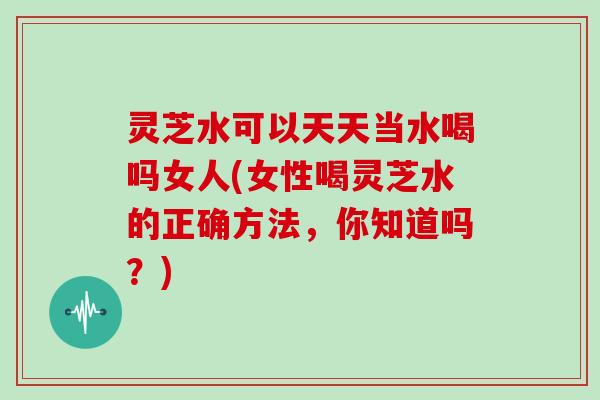 灵芝水可以天天当水喝吗女人(女性喝灵芝水的正确方法，你知道吗？)