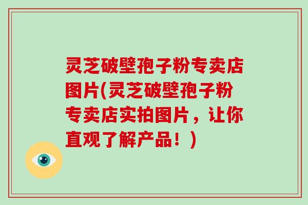 灵芝破壁孢子粉专卖店图片(灵芝破壁孢子粉专卖店实拍图片，让你直观了解产品！)