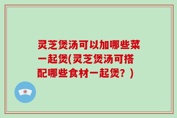 灵芝煲汤可以加哪些菜一起煲(灵芝煲汤可搭配哪些食材一起煲？)