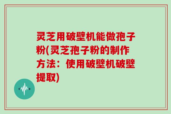 灵芝用破壁机能做孢子粉(灵芝孢子粉的制作方法：使用破壁机破壁提取)
