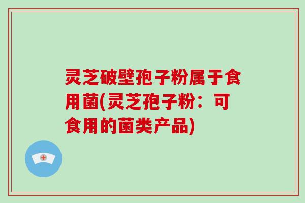 灵芝破壁孢子粉属于食用菌(灵芝孢子粉：可食用的菌类产品)