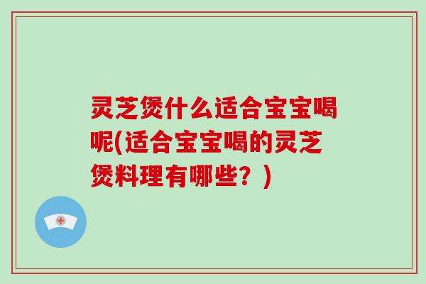 灵芝煲什么适合宝宝喝呢(适合宝宝喝的灵芝煲料理有哪些？)