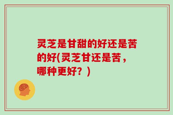 灵芝是甘甜的好还是苦的好(灵芝甘还是苦，哪种更好？)