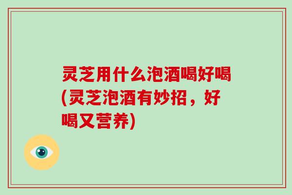 灵芝用什么泡酒喝好喝(灵芝泡酒有妙招，好喝又营养)