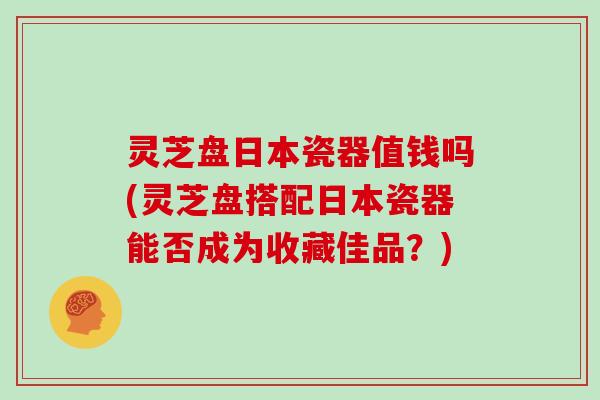 灵芝盘日本瓷器值钱吗(灵芝盘搭配日本瓷器能否成为收藏佳品？)