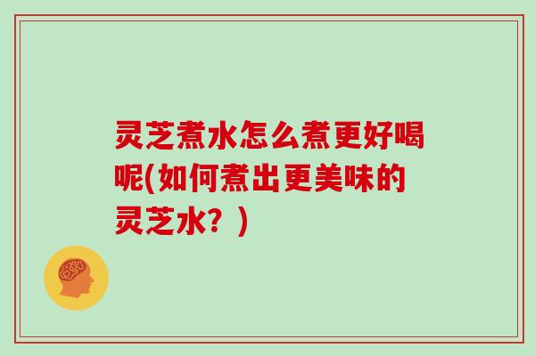 灵芝煮水怎么煮更好喝呢(如何煮出更美味的灵芝水？)
