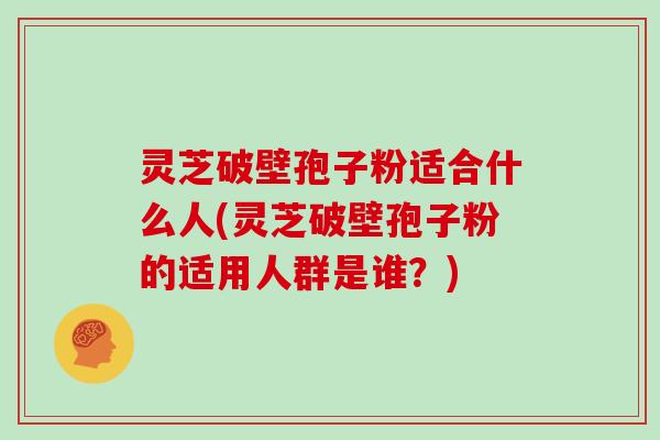 灵芝破壁孢子粉适合什么人(灵芝破壁孢子粉的适用人群是谁？)