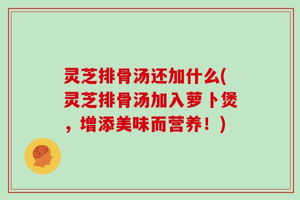灵芝排骨汤还加什么(灵芝排骨汤加入萝卜煲，增添美味而营养！)
