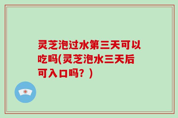 灵芝泡过水第三天可以吃吗(灵芝泡水三天后可入口吗？)