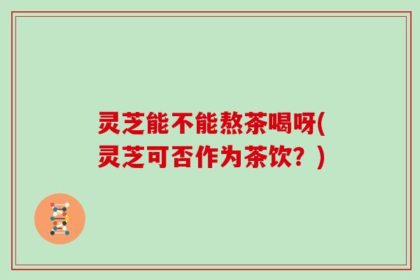 灵芝能不能熬茶喝呀(灵芝可否作为茶饮？)