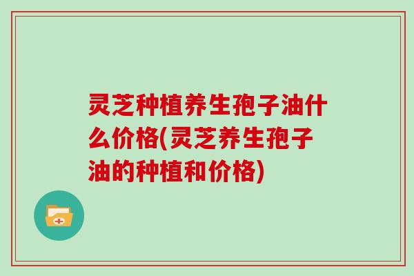 灵芝种植养生孢子油什么价格(灵芝养生孢子油的种植和价格)