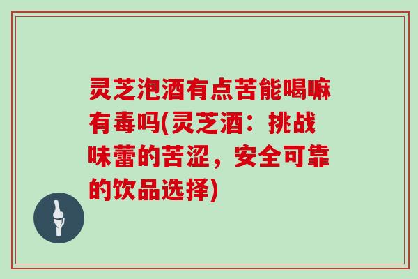 灵芝泡酒有点苦能喝嘛有毒吗(灵芝酒：挑战味蕾的苦涩，安全可靠的饮品选择)