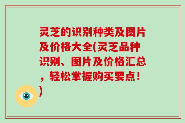 灵芝的识别种类及图片及价格大全(灵芝品种识别、图片及价格汇总，轻松掌握购买要点！)
