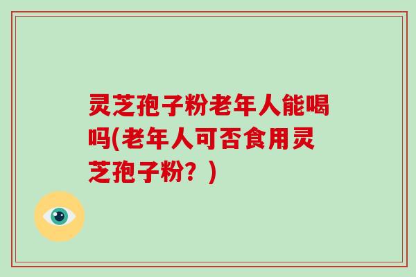 灵芝孢子粉老年人能喝吗(老年人可否食用灵芝孢子粉？)