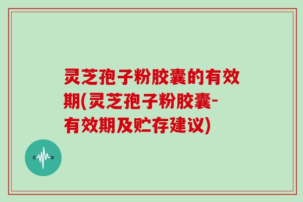 灵芝孢子粉胶囊的有效期(灵芝孢子粉胶囊-有效期及贮存建议)