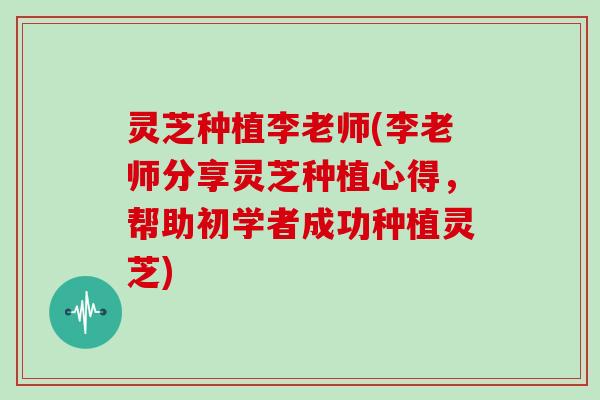灵芝种植李老师(李老师分享灵芝种植心得，帮助初学者成功种植灵芝)